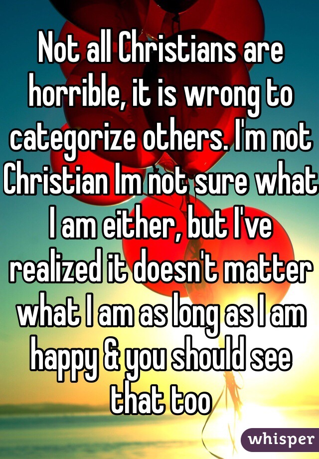 Not all Christians are horrible, it is wrong to categorize others. I'm not Christian Im not sure what I am either, but I've realized it doesn't matter what I am as long as I am happy & you should see that too