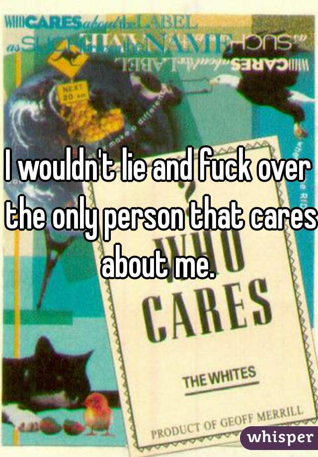 I wouldn't lie and fuck over the only person that cares about me. 