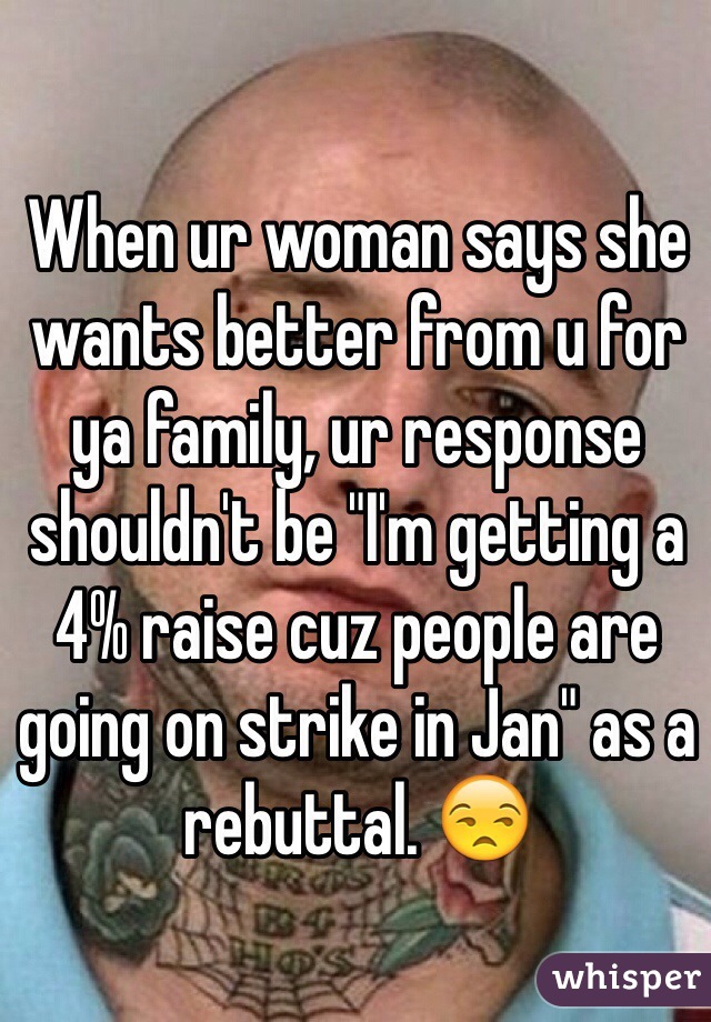 When ur woman says she wants better from u for ya family, ur response shouldn't be "I'm getting a 4% raise cuz people are going on strike in Jan" as a rebuttal. 😒