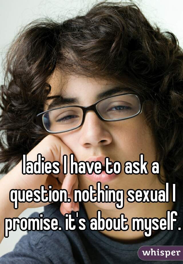 ladies I have to ask a question. nothing sexual I promise. it's about myself.