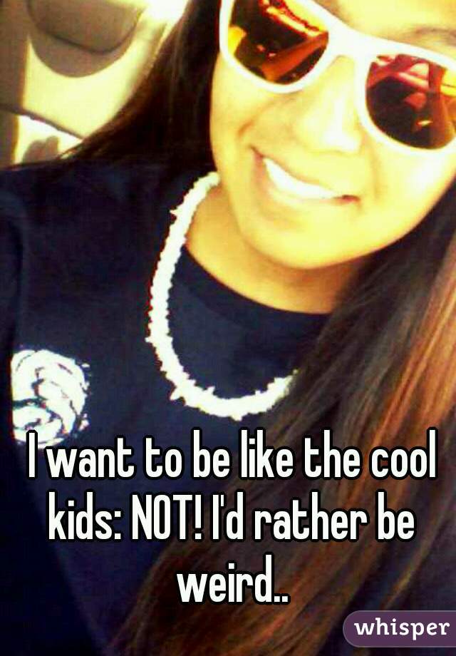  I want to be like the cool kids: NOT! I'd rather be weird..