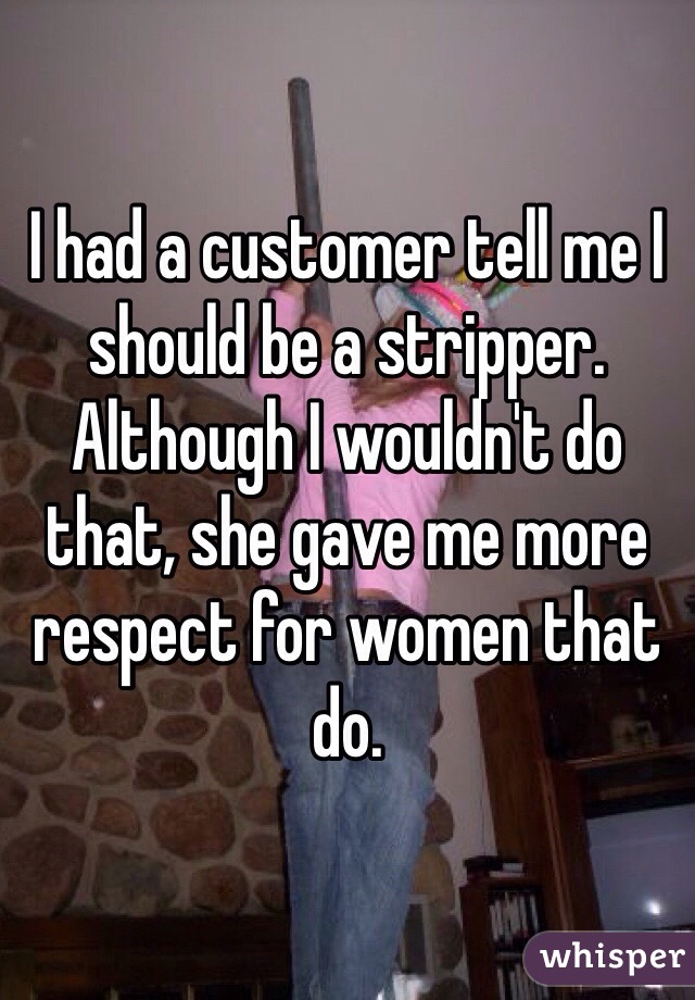 I had a customer tell me I should be a stripper. Although I wouldn't do that, she gave me more respect for women that do. 