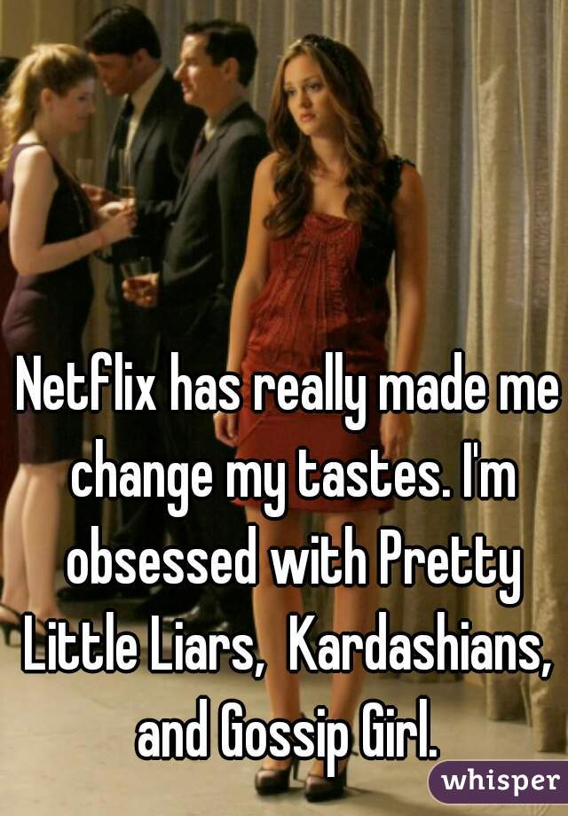 Netflix has really made me change my tastes. I'm obsessed with Pretty Little Liars,  Kardashians,  and Gossip Girl. 