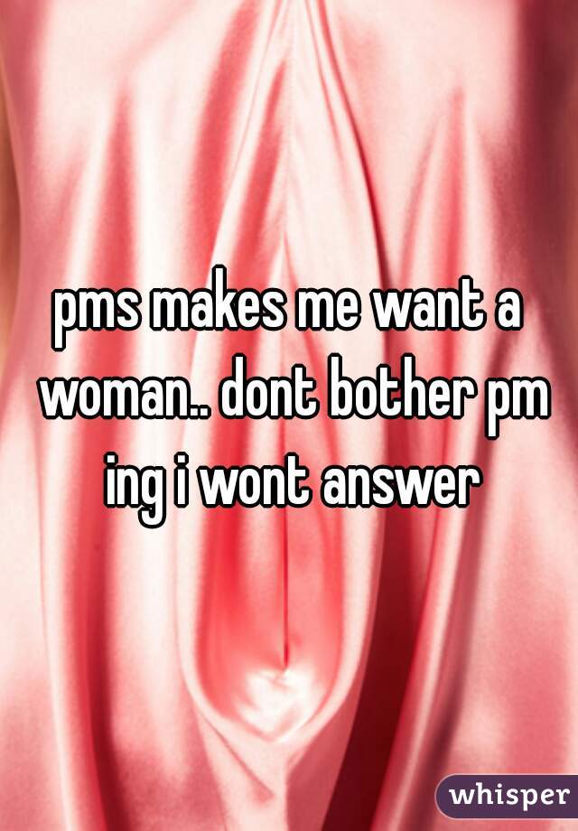 pms makes me want a woman.. dont bother pm ing i wont answer