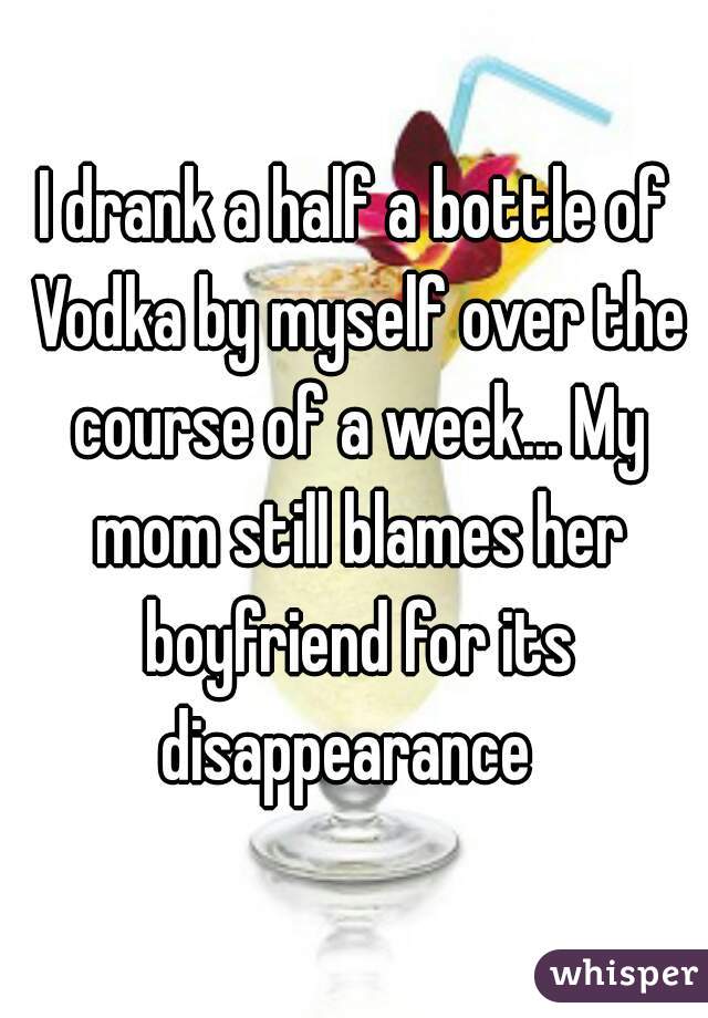 I drank a half a bottle of Vodka by myself over the course of a week... My mom still blames her boyfriend for its disappearance  