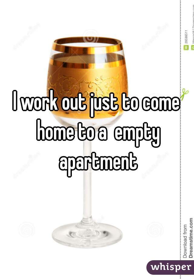 I work out just to come home to a  empty apartment