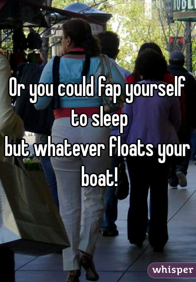 Or you could fap yourself to sleep
but whatever floats your boat!