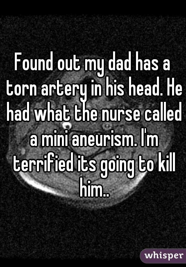 Found out my dad has a torn artery in his head. He had what the nurse called a mini aneurism. I'm terrified its going to kill him..