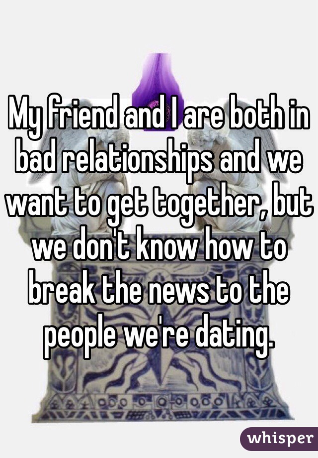 My friend and I are both in bad relationships and we want to get together, but we don't know how to break the news to the people we're dating.