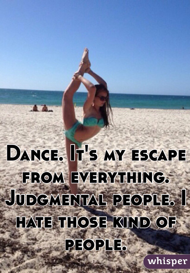Dance. It's my escape from everything. Judgmental people. I hate those kind of people.  