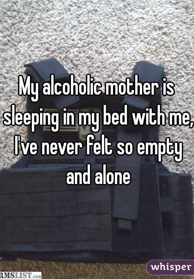 My alcoholic mother is sleeping in my bed with me, I've never felt so empty and alone
