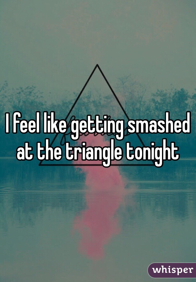 I feel like getting smashed at the triangle tonight 