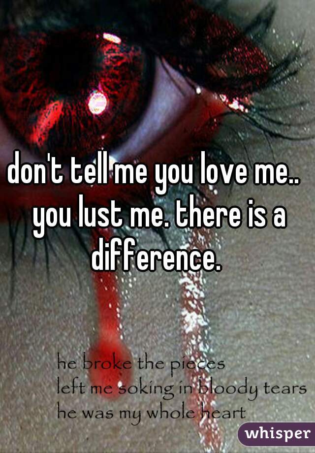 don't tell me you love me..  you lust me. there is a difference. 