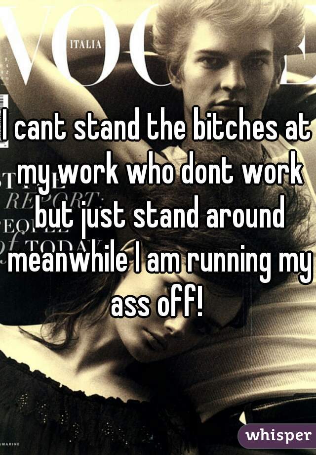 I cant stand the bitches at my work who dont work but just stand around meanwhile I am running my ass off! 
