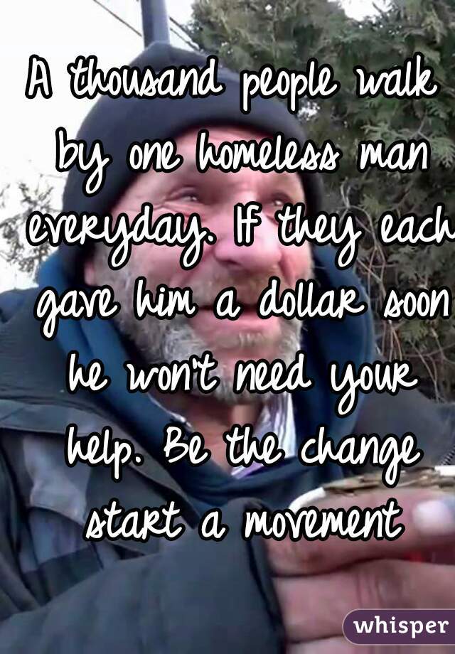 A thousand people walk by one homeless man everyday. If they each gave him a dollar soon he won't need your help. Be the change start a movement