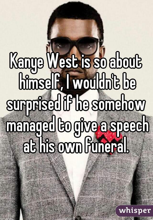 Kanye West is so about himself, I wouldn't be surprised if he somehow  managed to give a speech at his own funeral. 