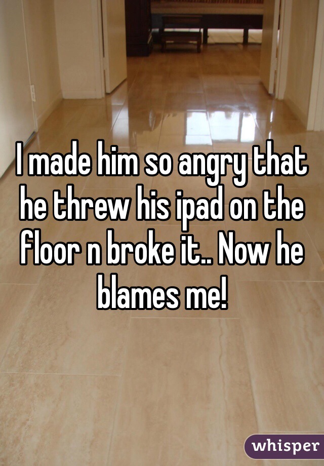I made him so angry that he threw his ipad on the floor n broke it.. Now he blames me!