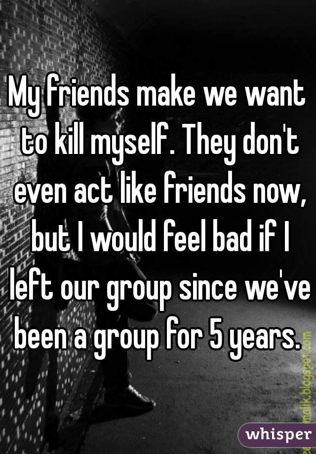 My friends make we want to kill myself. They don't even act like friends now, but I would feel bad if I left our group since we've been a group for 5 years. 