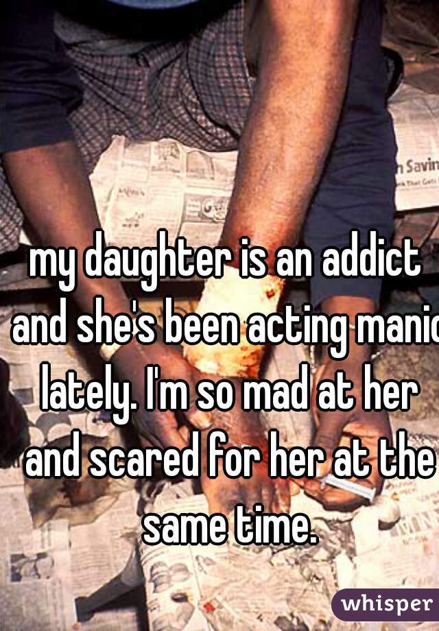 my daughter is an addict and she's been acting manic lately. I'm so mad at her and scared for her at the same time.