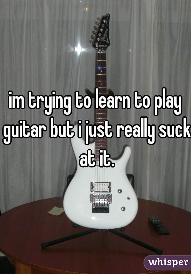 im trying to learn to play guitar but i just really suck at it.