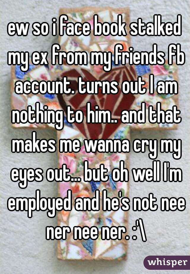ew so i face book stalked my ex from my friends fb account. turns out I am nothing to him.. and that makes me wanna cry my eyes out... but oh well I'm employed and he's not nee ner nee ner. :'\