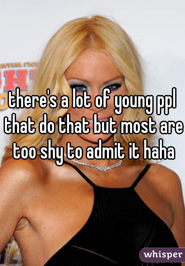 there's a lot of young ppl that do that but most are too shy to admit it haha