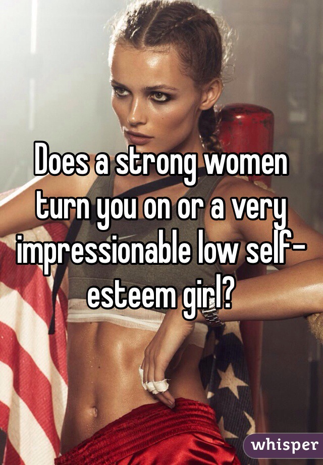Does a strong women turn you on or a very impressionable low self-esteem girl? 