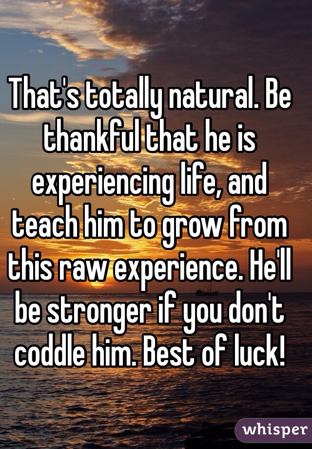 That's totally natural. Be thankful that he is experiencing life, and teach him to grow from this raw experience. He'll be stronger if you don't coddle him. Best of luck!
