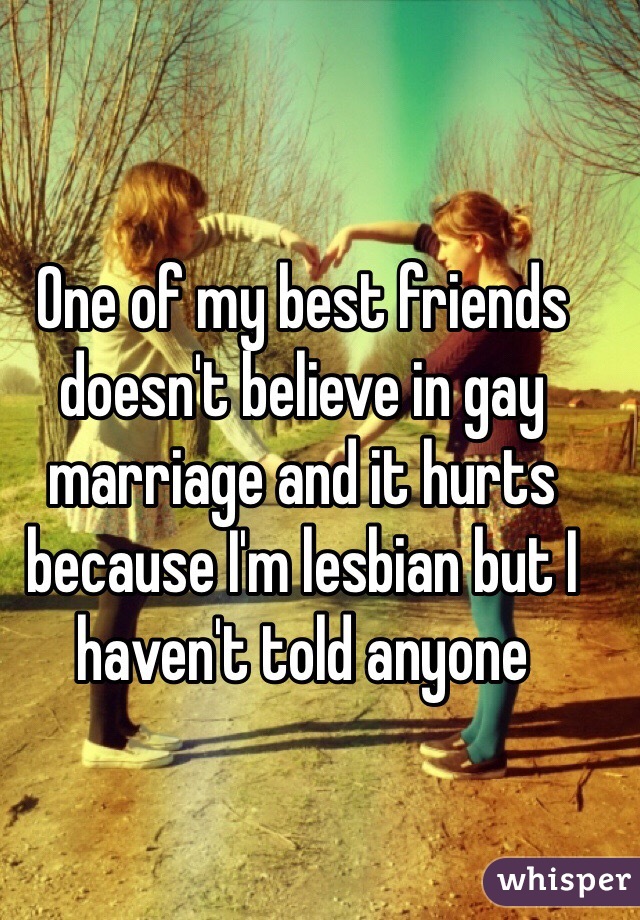 One of my best friends doesn't believe in gay marriage and it hurts because I'm lesbian but I haven't told anyone 