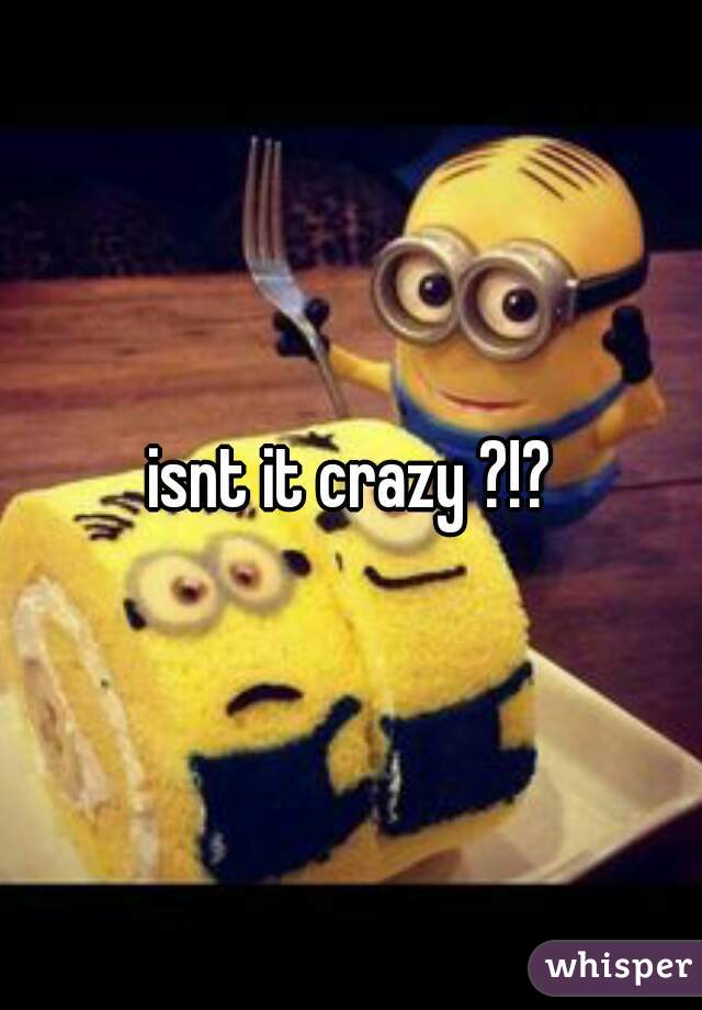 isnt it crazy ?!?