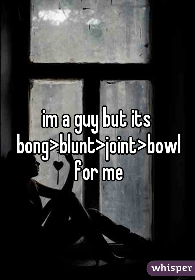 im a guy but its bong>blunt>joint>bowl for me