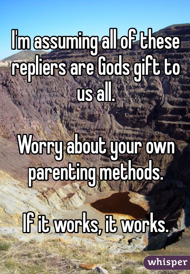 I'm assuming all of these repliers are Gods gift to us all. 

Worry about your own parenting methods. 

If it works, it works. 
