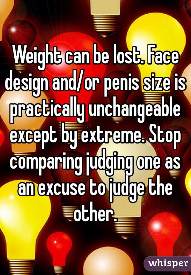 Weight can be lost. Face design and/or penis size is practically unchangeable except by extreme. Stop comparing judging one as an excuse to judge the other.