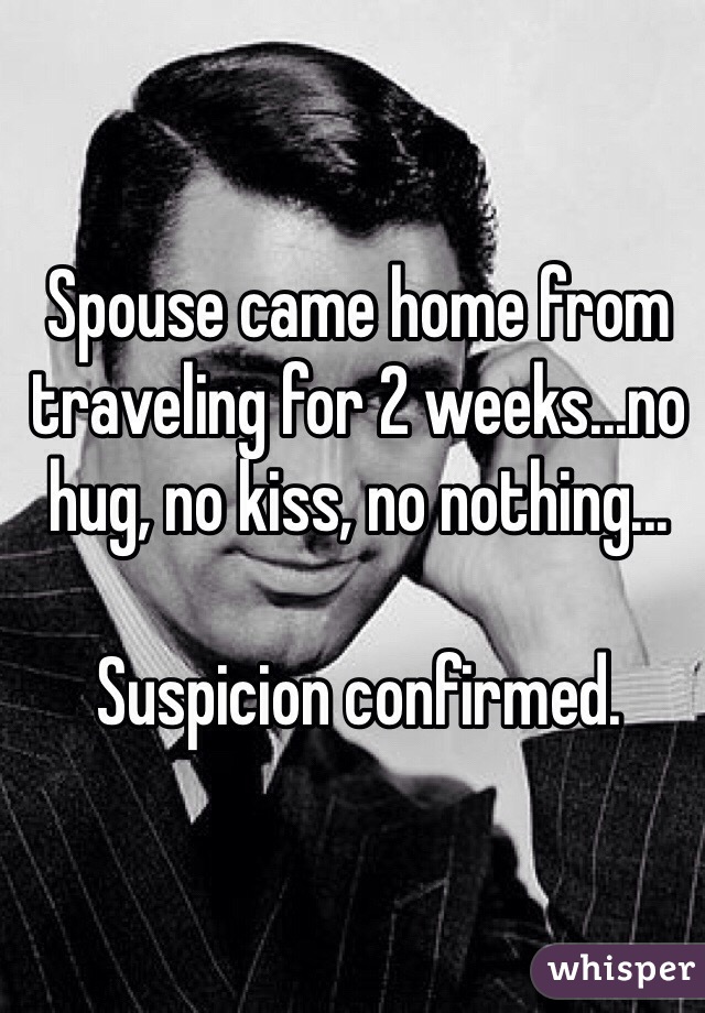 Spouse came home from traveling for 2 weeks...no hug, no kiss, no nothing...

Suspicion confirmed. 