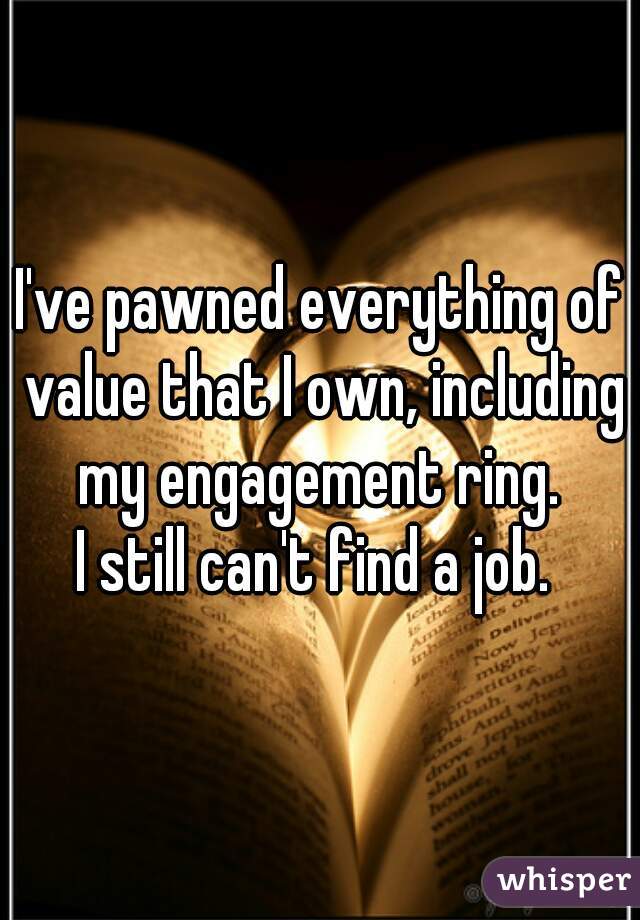 I've pawned everything of value that I own, including my engagement ring. 

I still can't find a job. 