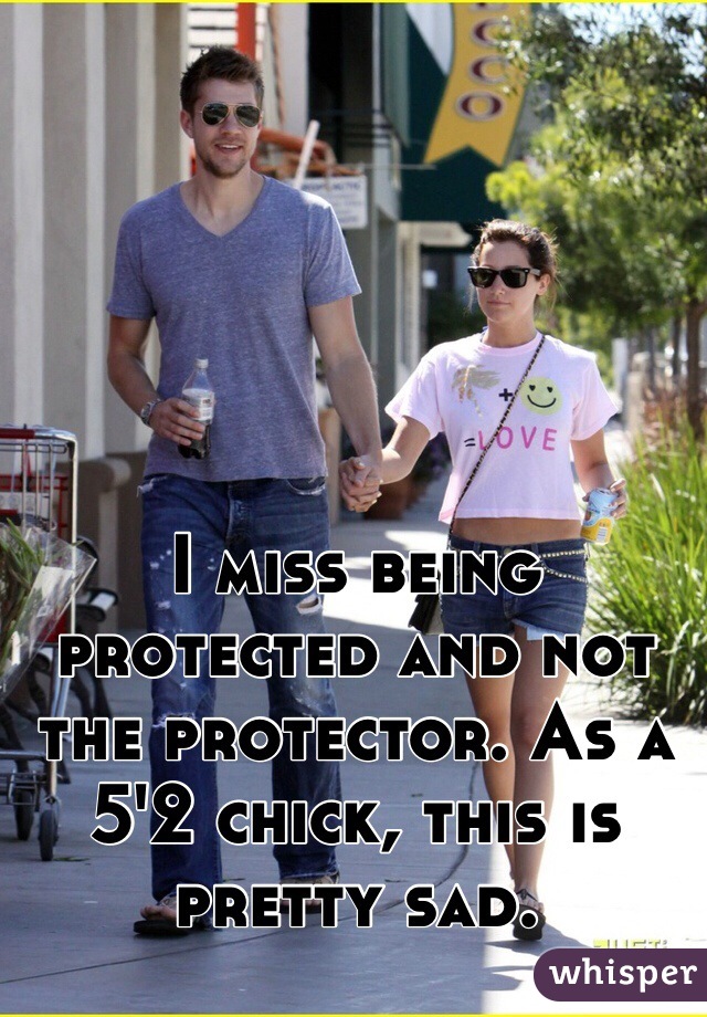I miss being protected and not the protector. As a 5'2 chick, this is pretty sad.