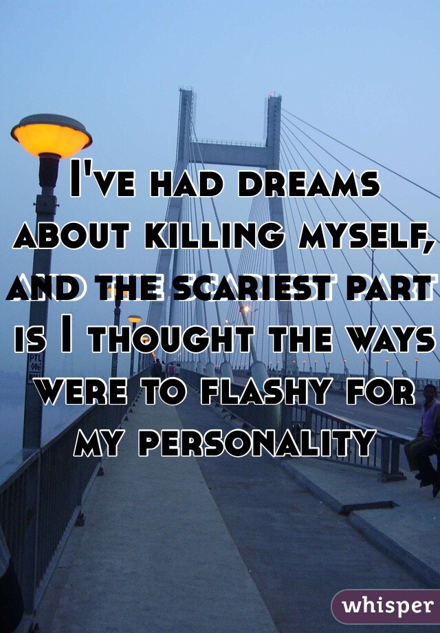 I've had dreams about killing myself, and the scariest part is I thought the ways were to flashy for my personality 