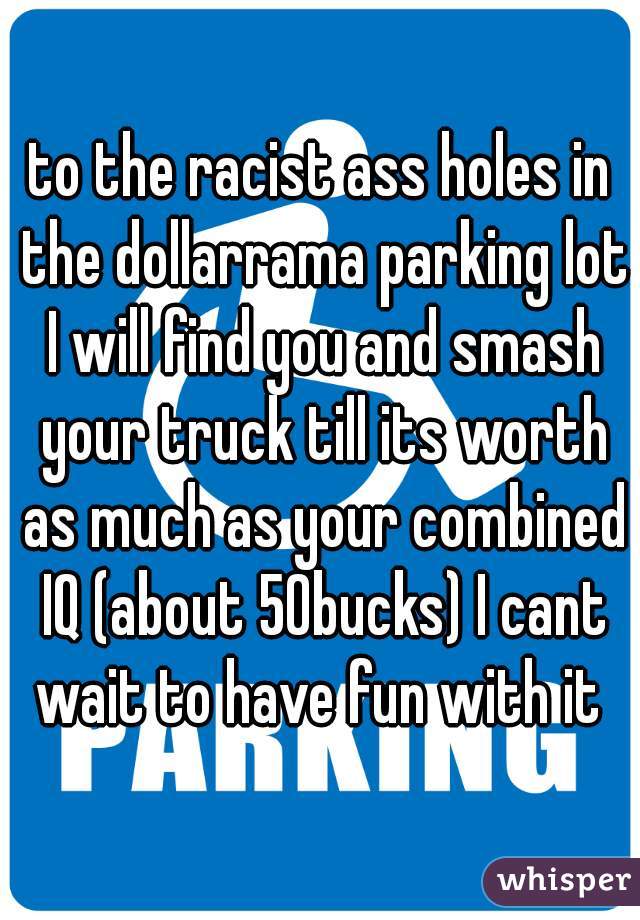 to the racist ass holes in the dollarrama parking lot I will find you and smash your truck till its worth as much as your combined IQ (about 50bucks) I cant wait to have fun with it 