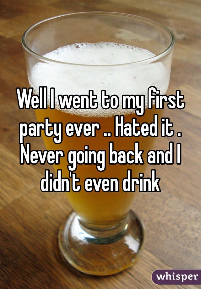 Well I went to my first party ever .. Hated it . Never going back and I didn't even drink 