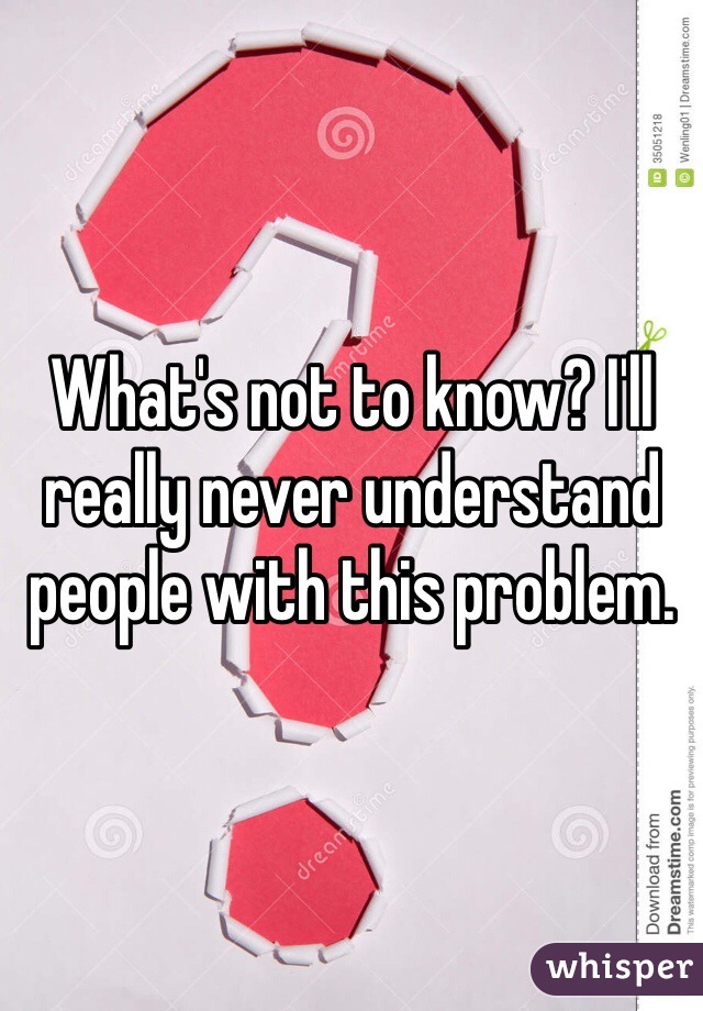 What's not to know? I'll really never understand people with this problem. 