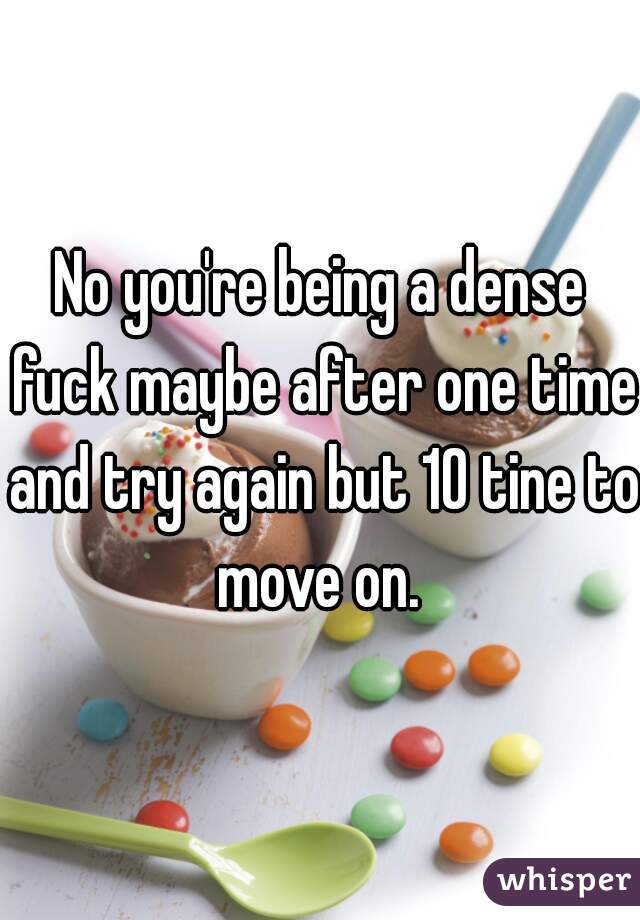 No you're being a dense fuck maybe after one time and try again but 10 tine to move on. 
