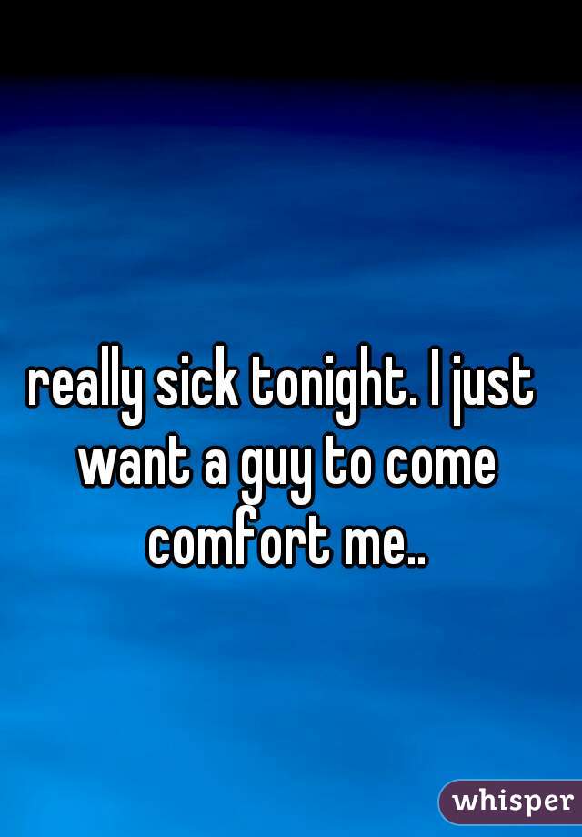 really sick tonight. I just want a guy to come comfort me..
