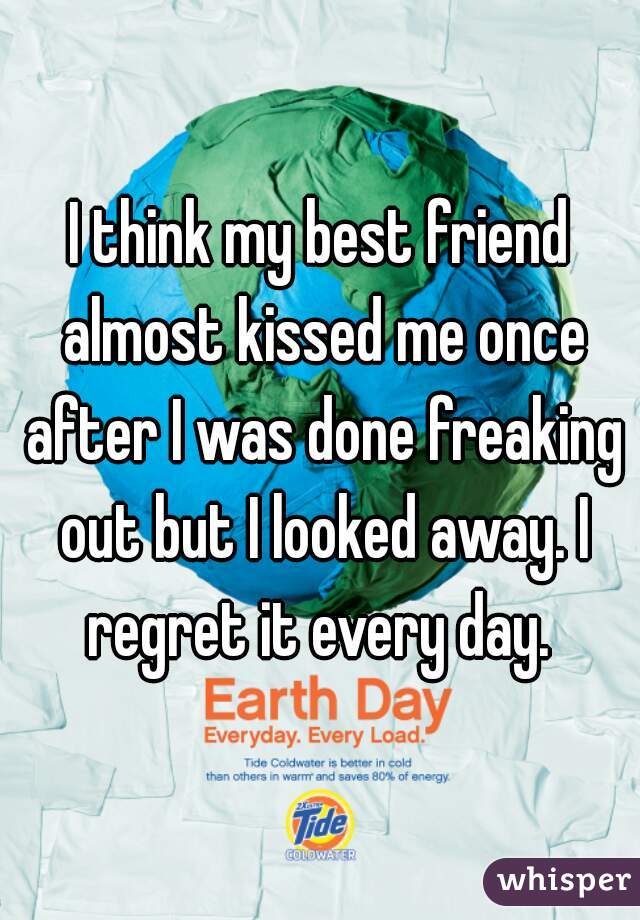 I think my best friend almost kissed me once after I was done freaking out but I looked away. I regret it every day. 