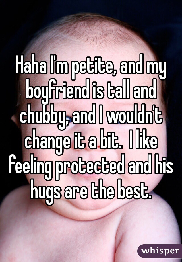 Haha I'm petite, and my boyfriend is tall and chubby, and I wouldn't change it a bit.  I like feeling protected and his hugs are the best.