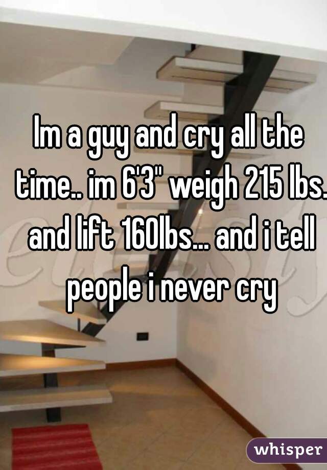Im a guy and cry all the time.. im 6'3" weigh 215 lbs. and lift 160lbs... and i tell people i never cry
