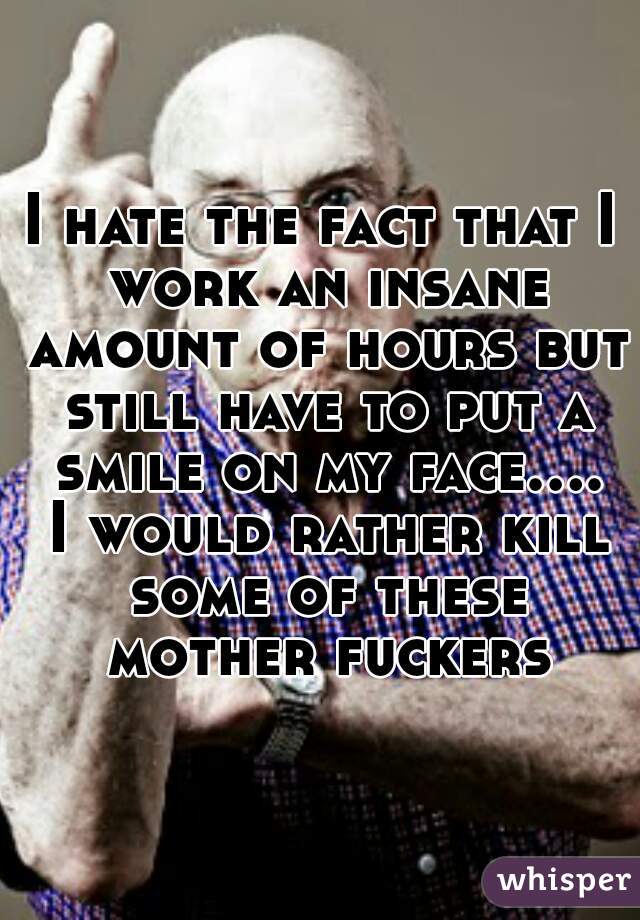 I hate the fact that I work an insane amount of hours but still have to put a smile on my face.... I would rather kill some of these mother fuckers