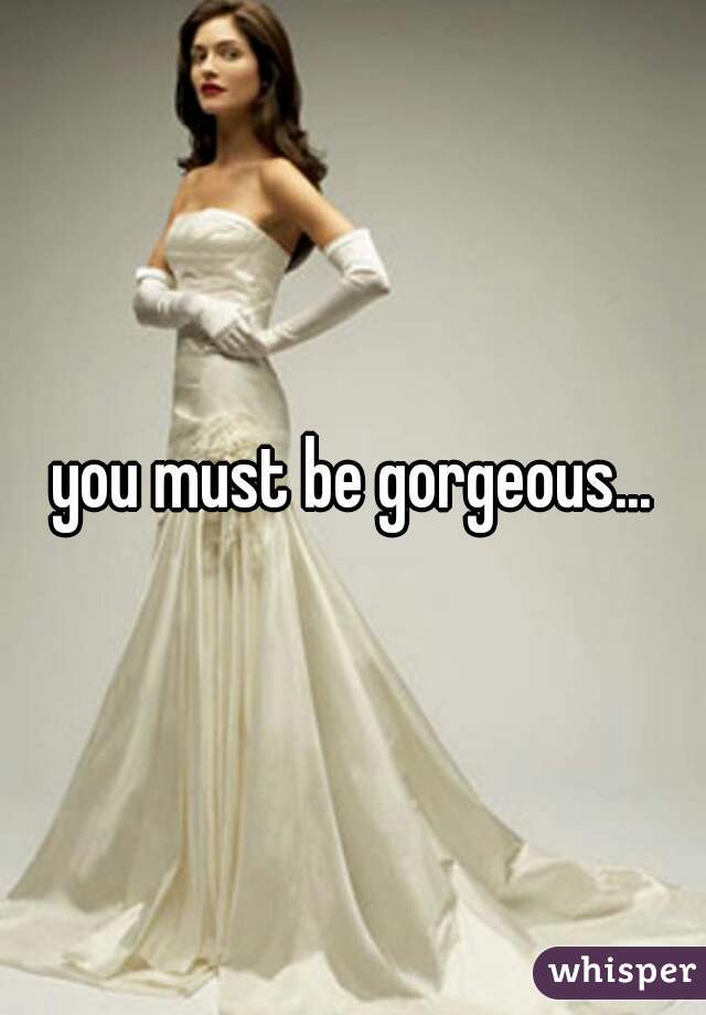 you must be gorgeous...