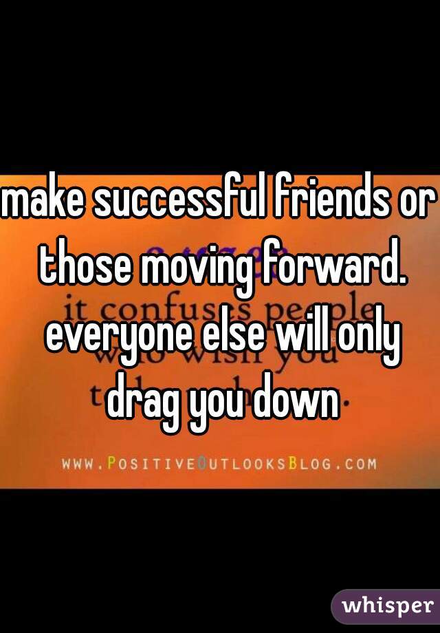 make successful friends or those moving forward. everyone else will only drag you down