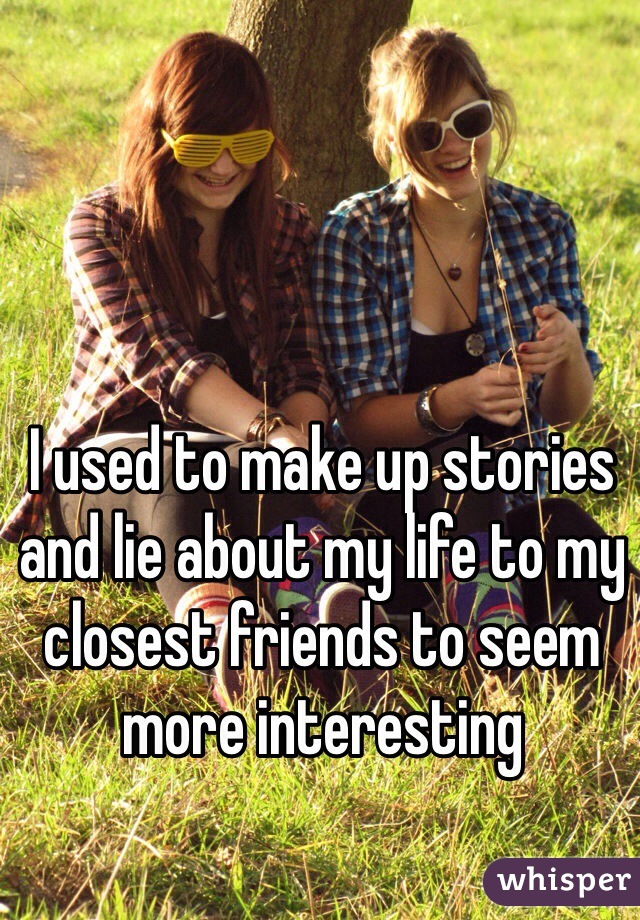 I used to make up stories and lie about my life to my closest friends to seem more interesting