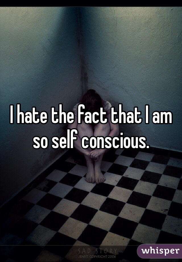 I hate the fact that I am so self conscious. 